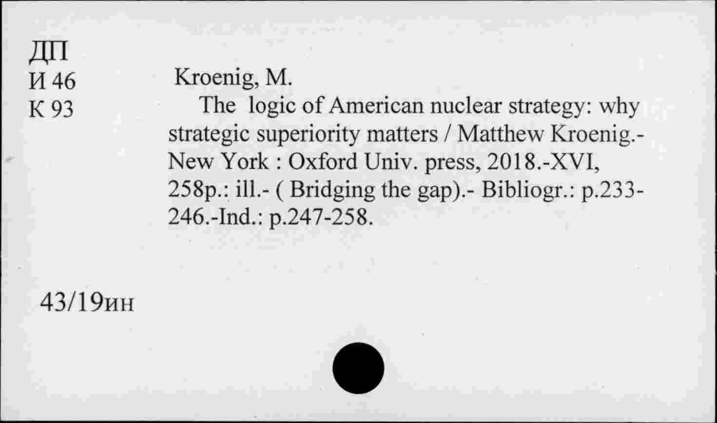 ﻿ZJn
H 46
K 93
Kroenig, M.
The logic of American nuclear strategy: why strategic superiority matters I Matthew Kroenig.-New York : Oxford Univ, press, 2018.-XVI, 258p.: ill.- ( Bridging the gap).- Bibliogr.: p.233-246.-Ind.: p.247-258.
43/19hh